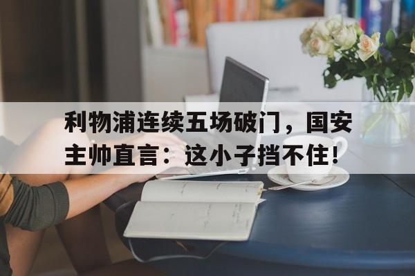 利物浦连续五场破门，国安主帅直言：这小子挡不住！蒋介石五虎将和八金刚