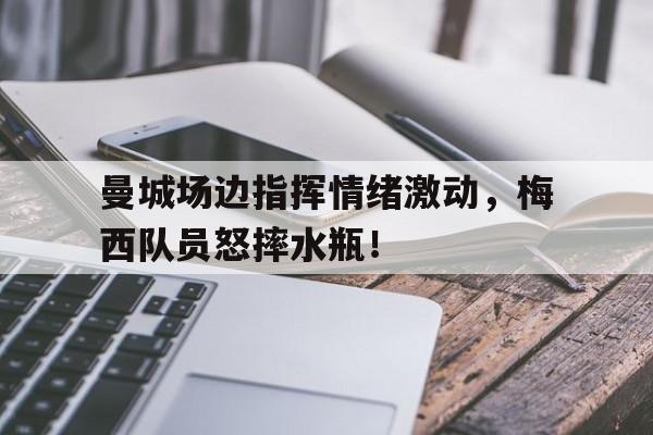 曼城场边指挥情绪激动，梅西队员怒摔水瓶！