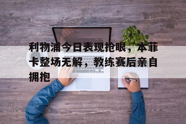 利物浦今日表现抢眼，本菲卡整场无解，教练赛后亲自拥抱